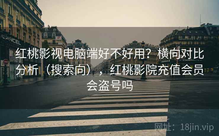 红桃影视电脑端好不好用？横向对比分析（搜索向），红桃影院充值会员会盗号吗