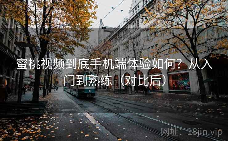 蜜桃视频到底手机端体验如何？从入门到熟练（对比后）