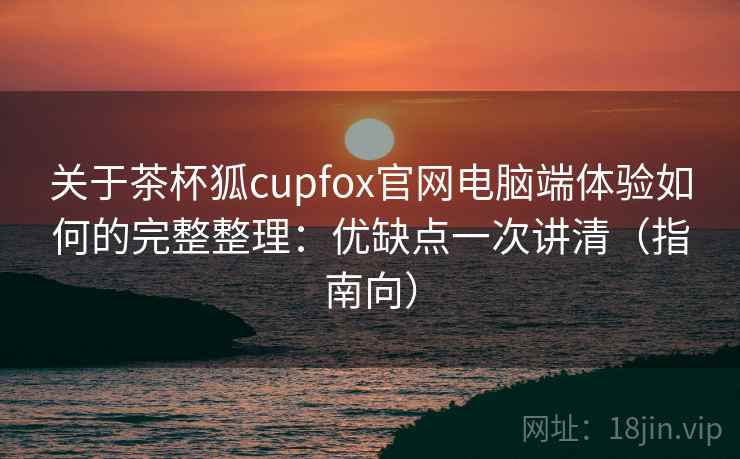 关于茶杯狐cupfox官网电脑端体验如何的完整整理：优缺点一次讲清（指南向）