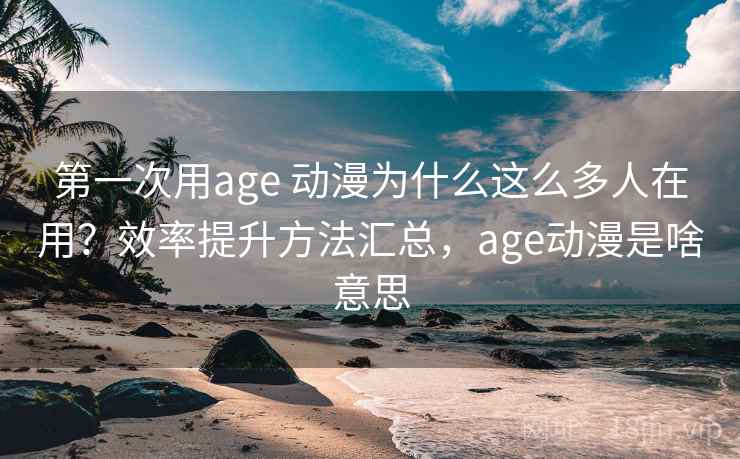 第一次用age 动漫为什么这么多人在用？效率提升方法汇总，age动漫是啥意思