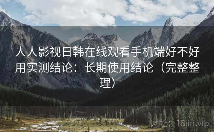 人人影视日韩在线观看手机端好不好用实测结论：长期使用结论（完整整理）