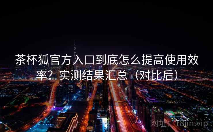 茶杯狐官方入口到底怎么提高使用效率?实测结果汇总(对比后) 茶杯狐官方入口到底怎么提高使用效率?实测结果汇总(对比后)