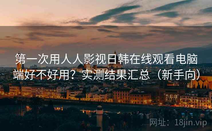 第一次用人人影视日韩在线观看电脑端好不好用？实测结果汇总（新手向）