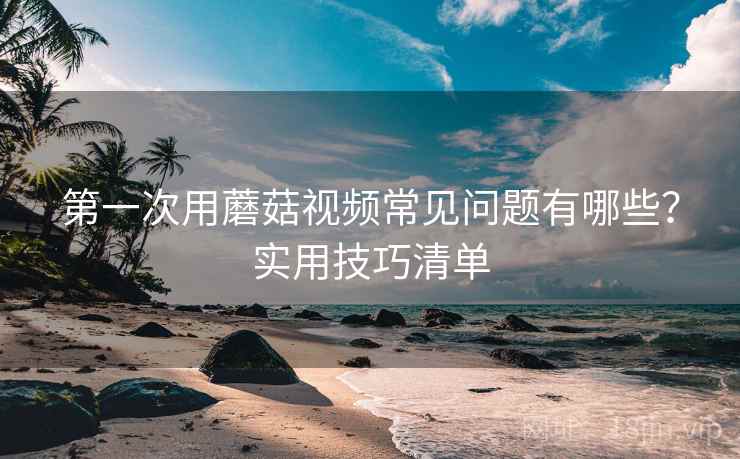 第一次用蘑菇视频常见问题有哪些?实用技巧清单 第一次用蘑菇视频常见问题有哪些?实用技巧清单