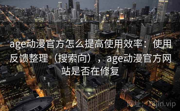 age动漫官方怎么提高使用效率：使用反馈整理（搜索向），age动漫官方网站是否在修复