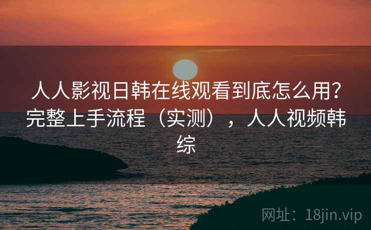 人人影视日韩在线观看到底怎么用?完整上手流程(实测),人人视频韩综 人人影视日韩在线观看到底怎么用?完整上手流程(实测),人人视频韩综