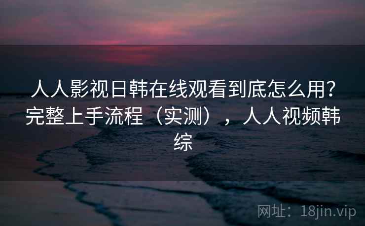 人人影视日韩在线观看到底怎么用？完整上手流程（实测），人人视频韩综