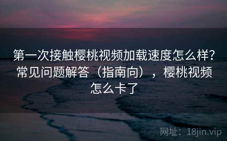 第一次接触樱桃视频加载速度怎么样?常见问题解答(指南向),樱桃视频怎么卡了 第一次接触樱桃视频加载速度怎么样?常见问题解答(指南向),樱桃视频怎么卡了