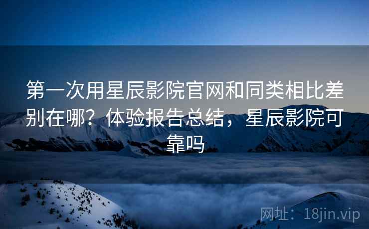 第一次用星辰影院官网和同类相比差别在哪？体验报告总结，星辰影院可靠吗