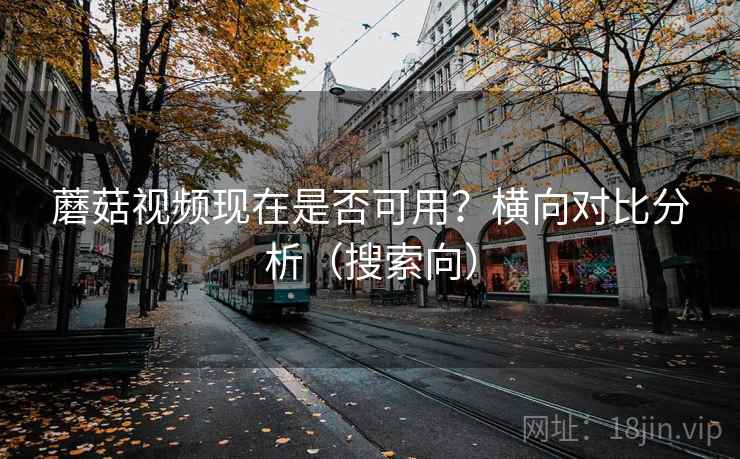 蘑菇视频现在是否可用？横向对比分析（搜索向）