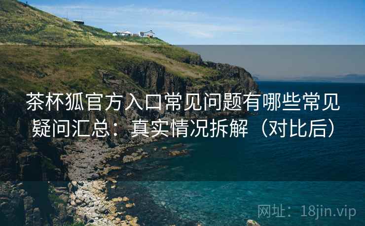 茶杯狐官方入口常见问题有哪些常见疑问汇总：真实情况拆解（对比后）
