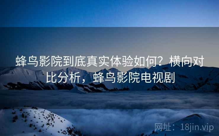 蜂鸟影院到底真实体验如何？横向对比分析，蜂鸟影院电视剧