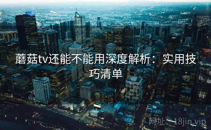 蘑菇tv还能不能用深度解析：实用技巧清单