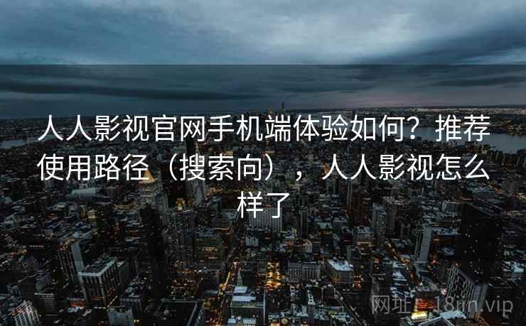 人人影视官网手机端体验如何？推荐使用路径（搜索向），人人影视怎么样了