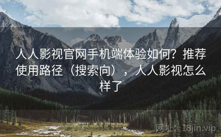 人人影视官网手机端体验如何？推荐使用路径（搜索向），人人影视怎么样了