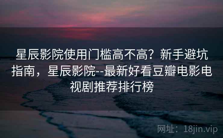 星辰影院使用门槛高不高？新手避坑指南，星辰影院--最新好看豆瓣电影电视剧推荐排行榜