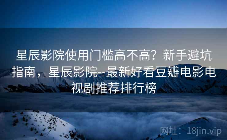 星辰影院使用门槛高不高？新手避坑指南，星辰影院--最新好看豆瓣电影电视剧推荐排行榜