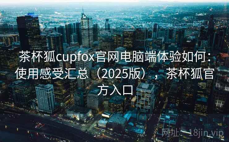 茶杯狐cupfox官网电脑端体验如何：使用感受汇总（2025版），茶杯狐官方入口