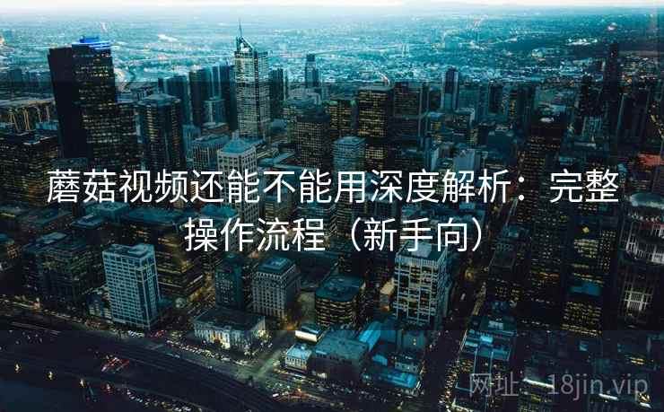 蘑菇视频还能不能用深度解析：完整操作流程（新手向）