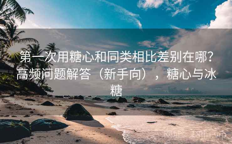 第一次用糖心和同类相比差别在哪？高频问题解答（新手向），糖心与冰糖
