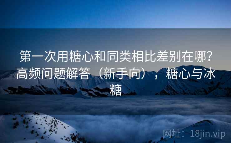 第一次用糖心和同类相比差别在哪？高频问题解答（新手向），糖心与冰糖