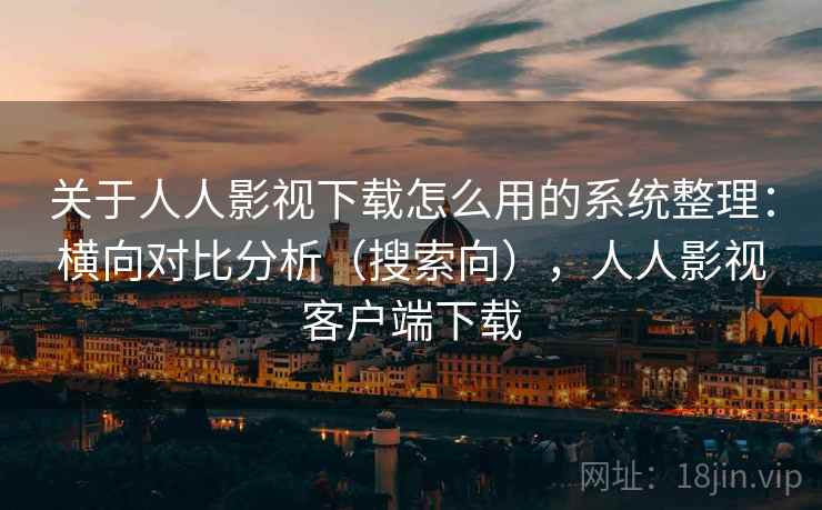 关于人人影视下载怎么用的系统整理：横向对比分析（搜索向），人人影视客户端下载