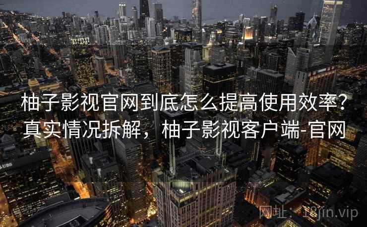 柚子影视官网到底怎么提高使用效率？真实情况拆解，柚子影视客户端-官网