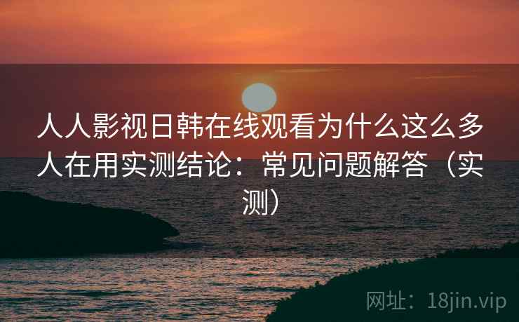 人人影视日韩在线观看为什么这么多人在用实测结论：常见问题解答（实测）