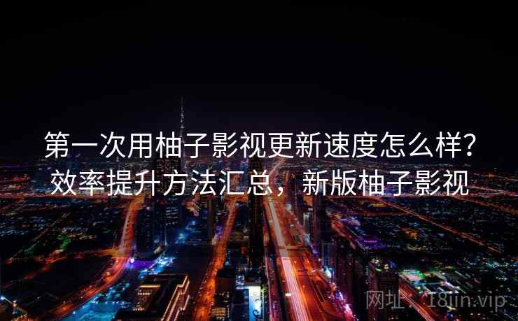 第一次用柚子影视更新速度怎么样？效率提升方法汇总，新版柚子影视