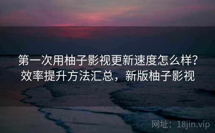 第一次用柚子影视更新速度怎么样?效率提升方法汇总,新版柚子影视 第一次用柚子影视更新速度怎么样?效率提升方法汇总,新版柚子影视