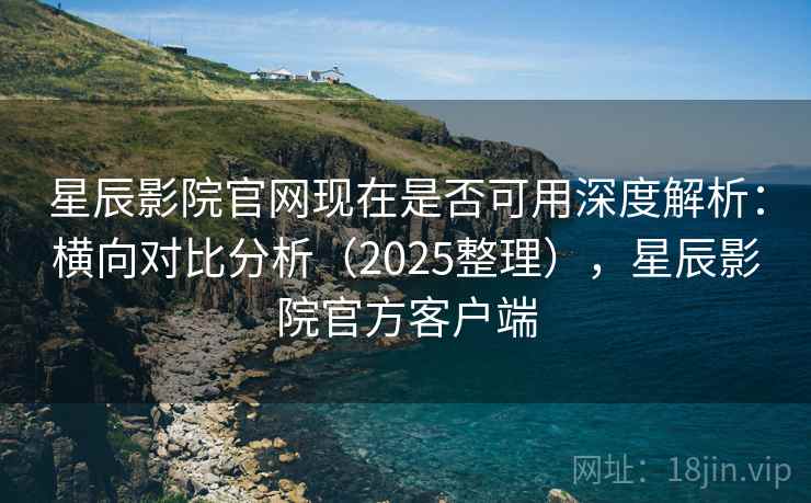 星辰影院官网现在是否可用深度解析：横向对比分析（2025整理），星辰影院官方客户端