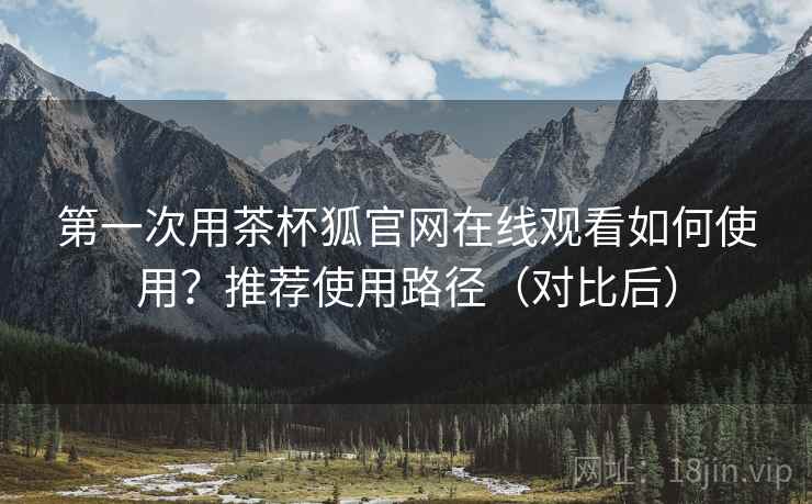 第一次用茶杯狐官网在线观看如何使用？推荐使用路径（对比后）