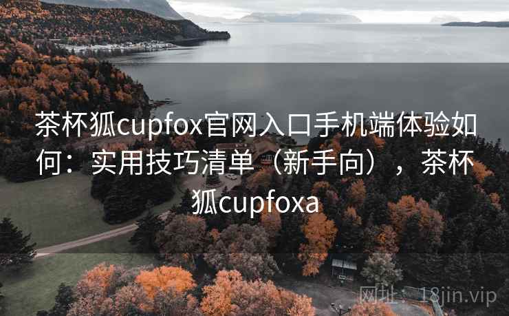 茶杯狐cupfox官网入口手机端体验如何：实用技巧清单（新手向），茶杯狐cupfoxa